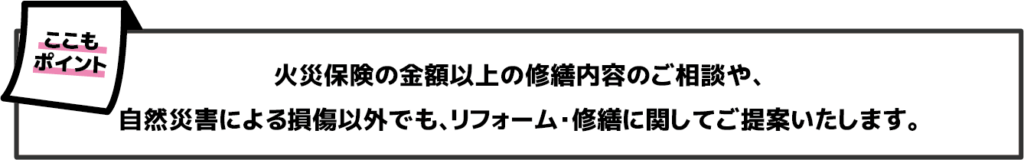 火災保険の金額以上の修繕内容のご相談や、自然災害による損傷以外でも、リフォーム・修繕に関してご提案いたします。